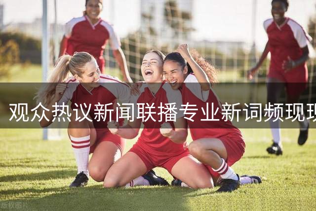 观众热议新闻联播专业新词频现现象